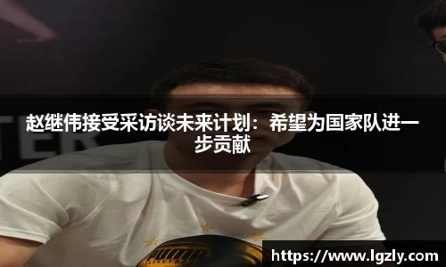 赵继伟接受采访谈未来计划：希望为国家队进一步贡献