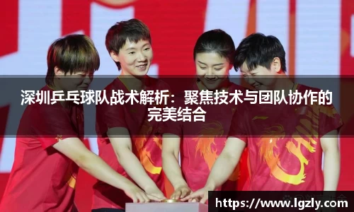 深圳乒乓球队战术解析：聚焦技术与团队协作的完美结合